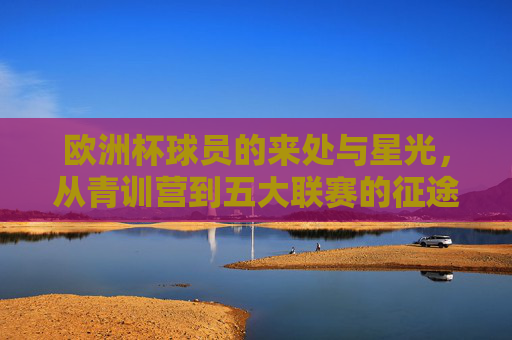 欧洲杯球员的来处与星光,从青训营到五大联赛的征途,青训营到五大联赛,欧洲杯球员的星光征途
