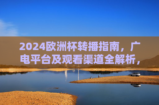 2024欧洲杯转播指南，广电平台及观看渠道全解析，2024欧洲杯转播指南，广电平台与观看渠道全解析