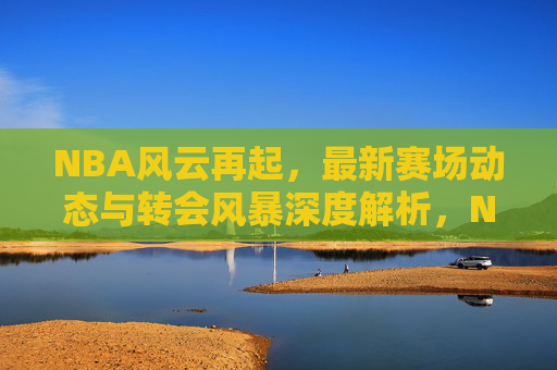 NBA风云再起，最新赛场动态与转会风暴深度解析，NBA最新赛场动态与转会风暴深度解析