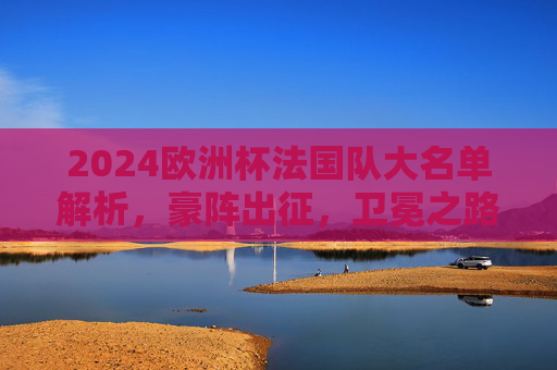 2024欧洲杯法国队大名单解析,豪阵出征,卫冕之路星光与挑战并存,2024欧洲杯法国队,豪阵出征,卫冕之路星光与挑战并存