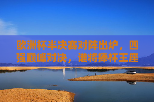 欧洲杯半决赛对阵出炉，四强巅峰对决，谁将捧杯王座？欧洲杯半决赛对阵出炉，四强巅峰对决，谁将捧杯？