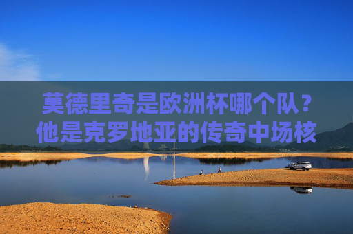 莫德里奇是欧洲杯哪个队？他是克罗地亚的传奇中场核心，莫德里奇，欧洲杯克罗地亚传奇中场核心