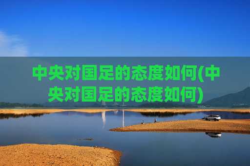 中央对国足的态度如何(中央对国足的态度如何)