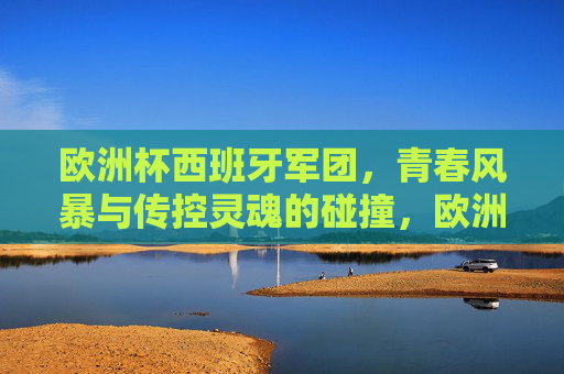 欧洲杯西班牙军团，青春风暴与传控灵魂的碰撞，欧洲杯西班牙，青春风暴与传控灵魂的碰撞