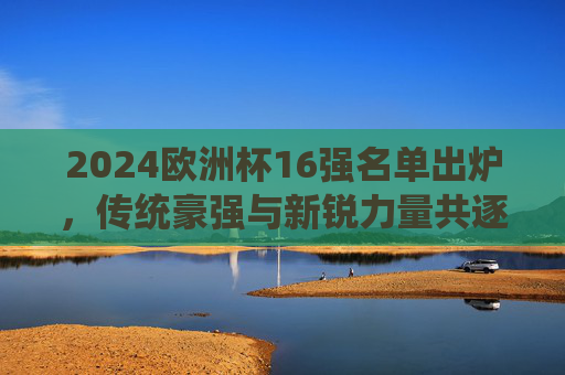 2024欧洲杯16强名单出炉，传统豪强与新锐力量共逐冠军，2024欧洲杯16强名单出炉，传统豪强与新锐力量共逐冠军
