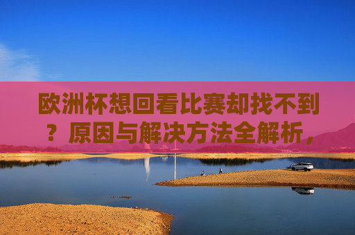 欧洲杯想回看比赛却找不到？原因与解决方法全解析，欧洲杯回看比赛找不到？原因与解决方法全解析