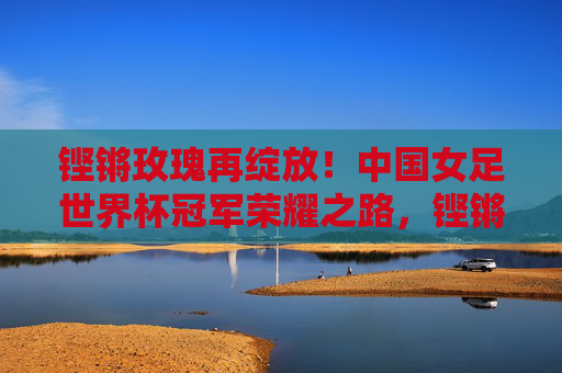 铿锵玫瑰再绽放！中国女足世界杯冠军荣耀之路，铿锵玫瑰再绽放！中国女足世界杯冠军荣耀之路
