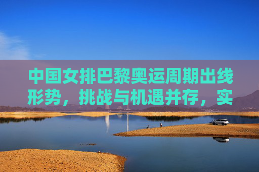 中国女排巴黎奥运周期出线形势，挑战与机遇并存，实力与韧性并重，中国女排巴黎奥运周期出线形势，挑战机遇并存，实力韧性并重