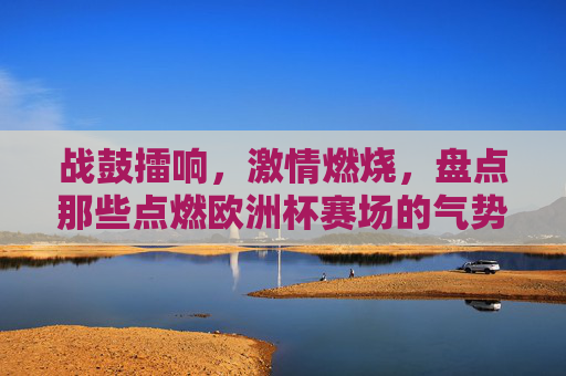 战鼓擂响，激情燃烧，盘点那些点燃欧洲杯赛场的气势神曲，战鼓擂响！欧洲杯赛场最燃气势神曲盘点