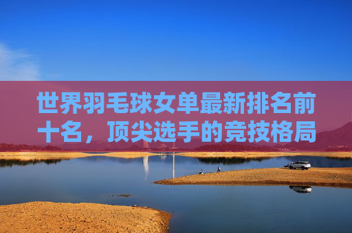 世界羽毛球女单最新排名前十名,顶尖选手的竞技格局与实力解析