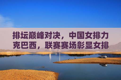 排坛巅峰对决，中国女排力克巴西，联赛赛场彰显女排精神，联赛巅峰对决，中国女排力克巴西彰显女排精神