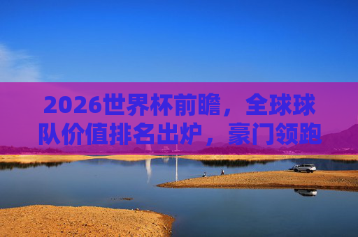 2026世界杯前瞻，全球球队价值排名出炉，豪门领跑，黑马暗涌，2026世界杯前瞻，全球球队价值排名出炉，豪门领跑黑马暗涌