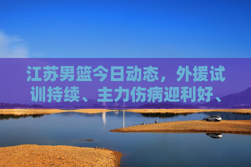 江苏男篮今日动态,外援试训持续、主力伤病迎利好、新赛季目标初定,江苏男篮今日动态,外援试训持续、主力伤病迎利好、新赛季目标初定