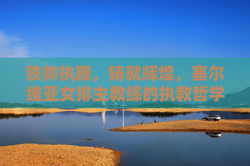 铁帅执鞭,铸就辉煌,塞尔维亚女排主教练的执教哲学与冠军之路,铁帅执鞭,塞尔维亚女排的执教哲学与冠军之路