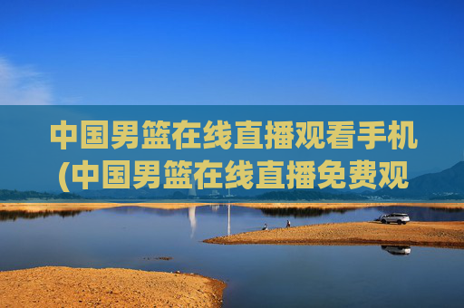 中国男篮在线直播观看手机(中国男篮在线直播免费观看)中国男篮在线直播免费手机观看