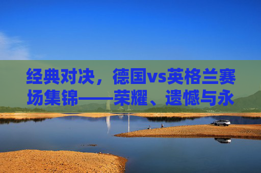 经典对决，德国vs英格兰赛场集锦——荣耀、遗憾与永恒的对抗，德国vs英格兰，荣耀、遗憾与永恒的经典对决