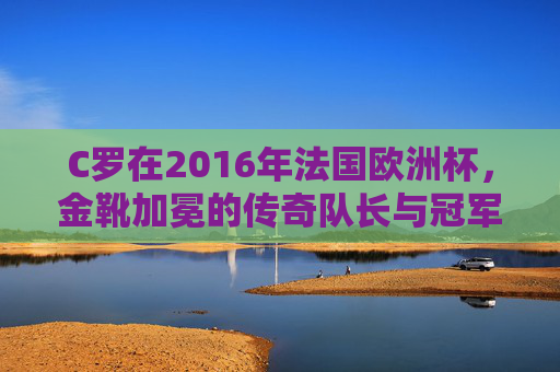 C罗在2016年法国欧洲杯，金靴加冕的传奇队长与冠军之路，C罗2016欧洲杯，金靴加冕的传奇队长与冠军之路