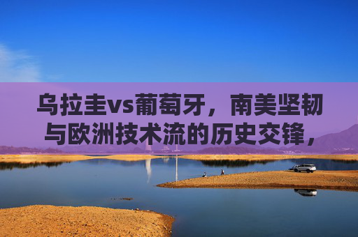乌拉圭vs葡萄牙,南美坚韧与欧洲技术流的历史交锋,乌拉圭VS葡萄牙,南美坚韧与欧洲技术流的历史交锋
