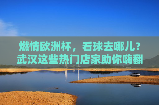 燃情欧洲杯，看球去哪儿？武汉这些热门店家助你嗨翻夏夜，燃情欧洲杯，武汉看球热门店家嗨翻夏夜