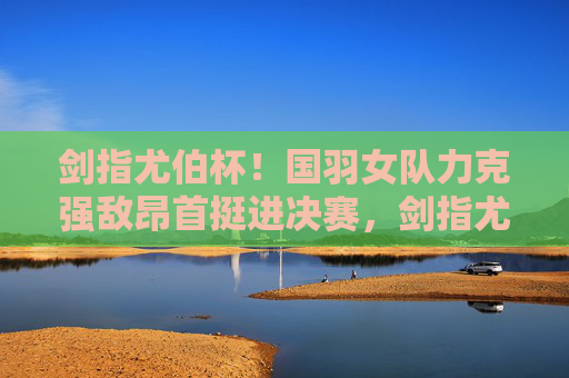 剑指尤伯杯!国羽女队力克强敌昂首挺进决赛,剑指尤伯杯!国羽女队力克强敌挺进决赛
