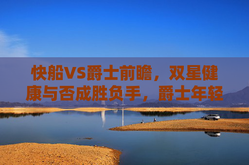 快船VS爵士前瞻，双星健康与否成胜负手，爵士年轻阵容或制造麻烦，快船VS爵士前瞻，双星健康成胜负手，年轻阵容或制造麻烦