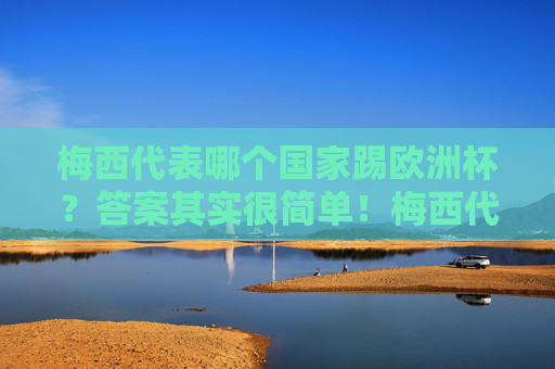 梅西代表哪个国家踢欧洲杯？答案其实很简单！梅西代表哪个国家踢欧洲杯？