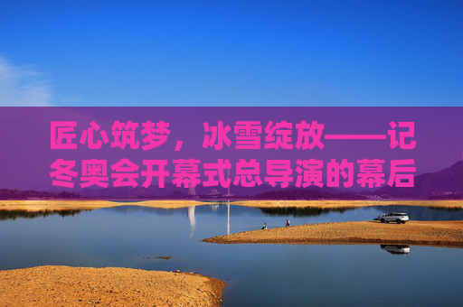 匠心筑梦，冰雪绽放——记冬奥会开幕式总导演的幕后坚守与创新，匠心筑梦冰雪绽——冬奥会开幕式总导演的幕后坚守与创新