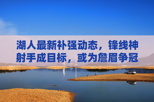 湖人最新补强动态，锋线神射手成目标，或为詹眉争冠注入强心剂，湖人锋线神射手补强，为詹眉争冠注入强心剂