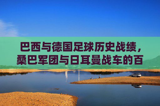 巴西与德国足球历史战绩，桑巴军团与日耳曼战车的百年博弈，桑巴军团与日耳曼战车，百年足球博弈