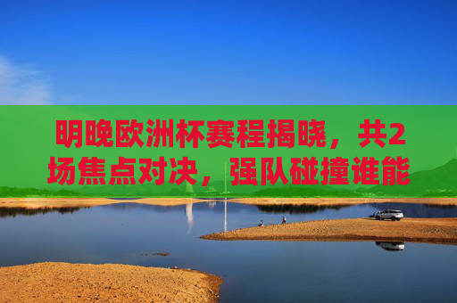 明晚欧洲杯赛程揭晓,共2场焦点对决,强队碰撞谁能笑到最后?明晚欧洲杯,2场焦点对决,强队碰撞谁能笑到最后?