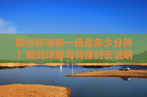 欧洲杯决赛一场是多少分钟?规则详解与特殊时长说明,欧洲杯决赛时长规则详解,常规、加时、点球及特殊说明