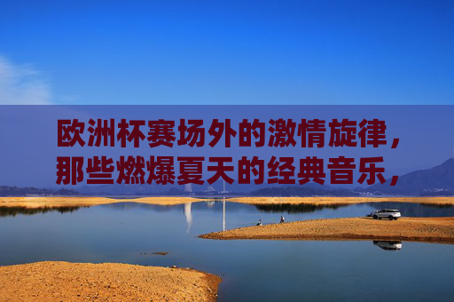 欧洲杯赛场外的激情旋律，那些燃爆夏天的经典音乐，欧洲杯赛场外，燃爆夏天的经典旋律