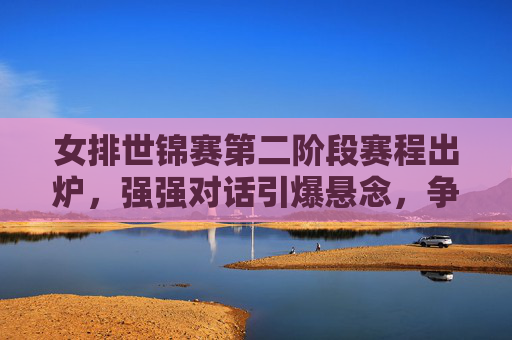 女排世锦赛第二阶段赛程出炉，强强对话引爆悬念，争冠之路进入白热化，女排世锦赛第二阶段，强强对话引爆悬念，争冠白热化