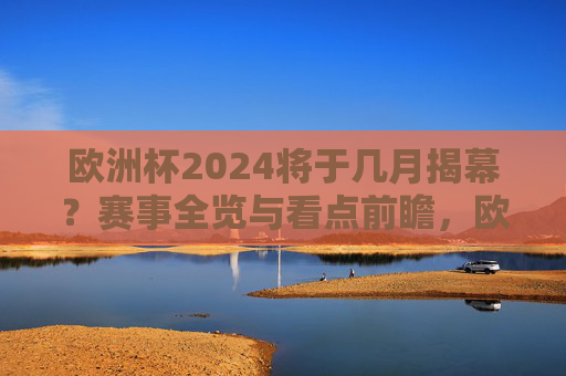 欧洲杯2024将于几月揭幕？赛事全览与看点前瞻，欧洲杯2024揭幕时间与赛事看点全览