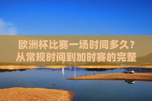 欧洲杯比赛一场时间多久？从常规时间到加时赛的完整解析，欧洲杯比赛时长全解析，从常规时间到加时赛