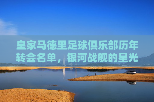 皇家马德里足球俱乐部历年转会名单，银河战舰的星光与征程，皇家马德里银河战舰转会星光征程