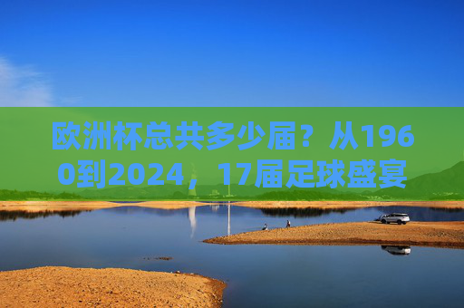 欧洲杯总共多少届？从1960到2024，17届足球盛宴的历程，1960至2024，17届欧洲杯足球盛宴的历程