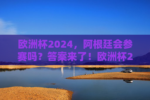 欧洲杯2024，阿根廷会参赛吗？答案来了！欧洲杯2024阿根廷会参赛吗？答案来了！