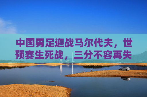 中国男足迎战马尔代夫，世预赛生死战，三分不容再失，中国男足世预赛生死战，迎战马尔代夫，三分不容再失