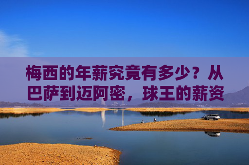 梅西的年薪究竟有多少？从巴萨到迈阿密，球王的薪资密码，梅西球王薪资密码，从巴萨到迈阿密年薪