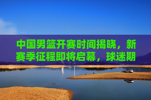 中国男篮开赛时间揭晓，新赛季征程即将启幕，球迷期待值拉满！中国男篮新赛季开赛时间揭晓 球迷期待拉满