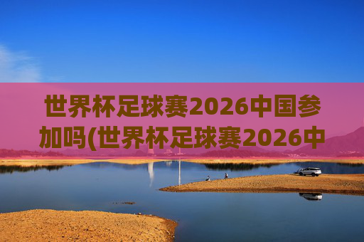 世界杯足球赛2026中国参加吗(世界杯足球赛2026中国参加吗知乎)