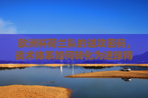欧洲杯荷兰队的进攻密码，战术体系如何转化为进球得分，欧洲杯荷兰队进攻密码，战术体系如何转化为进球得分