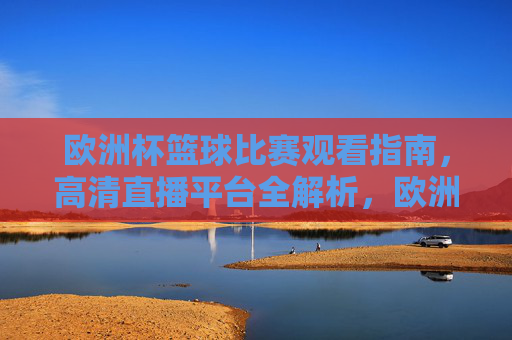 欧洲杯篮球比赛观看指南，高清直播平台全解析，欧洲杯篮球观看指南，高清直播平台全解析