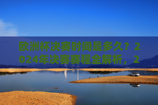 欧洲杯决赛时间是多久?2024年决赛赛程全解析,2024欧洲杯决赛时间与赛程全解析