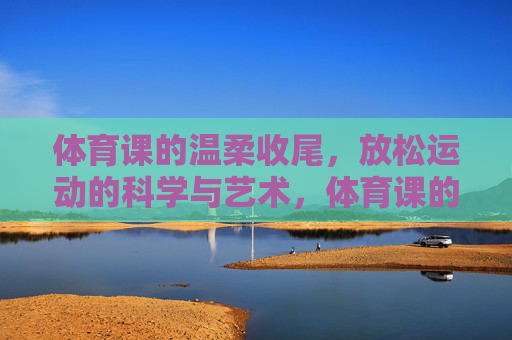 体育课的温柔收尾,放松运动的科学与艺术,体育课的温柔落幕,放松运动的科学与艺术