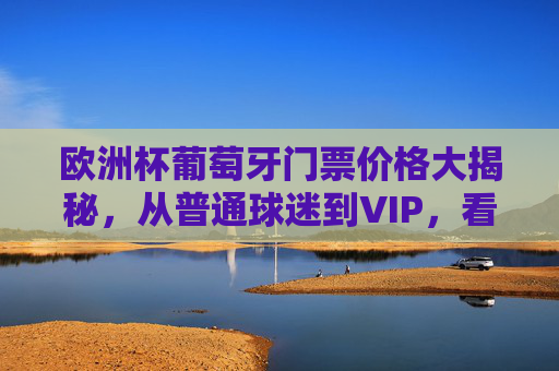 欧洲杯葡萄牙门票价格大揭秘,从普通球迷到VIP,看这一篇就够了!欧洲杯葡萄牙门票价格大揭秘,从普通球迷到VIP,一篇就够了!