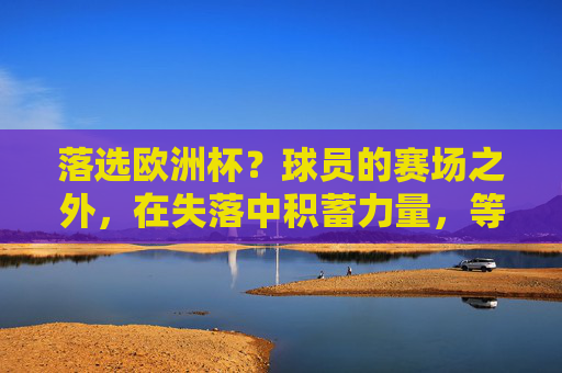 落选欧洲杯？球员的赛场之外，在失落中积蓄力量，等待下一道光芒，落选欧洲杯，球员于失落中积蓄力量，待光芒再临