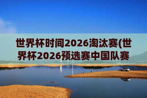 世界杯时间2026淘汰赛(世界杯2026预选赛中国队赛程)世界杯2026淘汰赛,中国队预选赛赛程