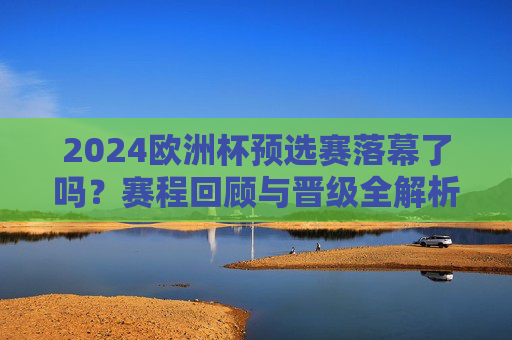 2024欧洲杯预选赛落幕了吗?赛程回顾与晋级全解析,2024欧洲杯预选赛落幕,赛程回顾与晋级全解析